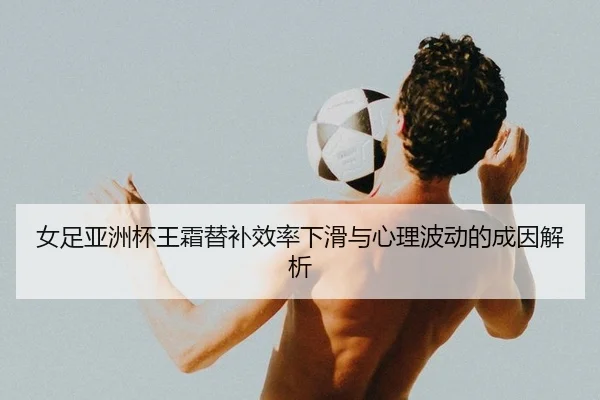 女足亚洲杯王霜替补效率下滑与心理波动的成因解析
